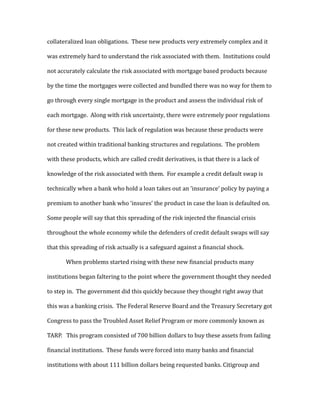collateralized loan obligations. These new products very extremely complex and it
was extremely hard to understand the risk associated with them. Institutions could
not accurately calculate the risk associated with mortgage based products because
by the time the mortgages were collected and bundled there was no way for them to
go through every single mortgage in the product and assess the individual risk of
each mortgage. Along with risk uncertainty, there were extremely poor regulations
for these new products. This lack of regulation was because these products were
not created within traditional banking structures and regulations. The problem
with these products, which are called credit derivatives, is that there is a lack of
knowledge of the risk associated with them. For example a credit default swap is
technically when a bank who hold a loan takes out an ’insurance’ policy by paying a
premium to another bank who ‘insures’ the product in case the loan is defaulted on.
Some people will say that this spreading of the risk injected the financial crisis
throughout the whole economy while the defenders of credit default swaps will say
that this spreading of risk actually is a safeguard against a financial shock.
When problems started rising with these new financial products many
institutions began faltering to the point where the government thought they needed
to step in. The government did this quickly because they thought right away that
this was a banking crisis. The Federal Reserve Board and the Treasury Secretary got
Congress to pass the Troubled Asset Relief Program or more commonly known as
TARP. This program consisted of 700 billion dollars to buy these assets from failing
financial institutions. These funds were forced into many banks and financial
institutions with about 111 billion dollars being requested banks. Citigroup and
 