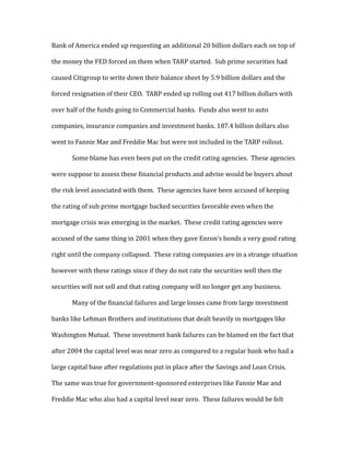 Bank of America ended up requesting an additional 20 billion dollars each on top of
the money the FED forced on them when TARP started. Sub prime securities had
caused Citigroup to write down their balance sheet by 5.9 billion dollars and the
forced resignation of their CEO. TARP ended up rolling out 417 billion dollars with
over half of the funds going to Commercial banks. Funds also went to auto
companies, insurance companies and investment banks. 187.4 billion dollars also
went to Fannie Mae and Freddie Mac but were not included in the TARP rollout.
Some blame has even been put on the credit rating agencies. These agencies
were suppose to assess these financial products and advise would be buyers about
the risk level associated with them. These agencies have been accused of keeping
the rating of sub prime mortgage backed securities favorable even when the
mortgage crisis was emerging in the market. These credit rating agencies were
accused of the same thing in 2001 when they gave Enron’s bonds a very good rating
right until the company collapsed. These rating companies are in a strange situation
however with these ratings since if they do not rate the securities well then the
securities will not sell and that rating company will no longer get any business.
Many of the financial failures and large losses came from large investment
banks like Lehman Brothers and institutions that dealt heavily in mortgages like
Washington Mutual. These investment bank failures can be blamed on the fact that
after 2004 the capital level was near zero as compared to a regular bank who had a
large capital base after regulations put in place after the Savings and Loan Crisis.
The same was true for government-sponsored enterprises like Fannie Mae and
Freddie Mac who also had a capital level near zero. These failures would be felt
 