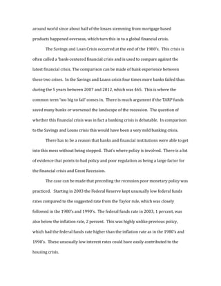 around world since about half of the losses stemming from mortgage based
products happened overseas, which turn this in to a global financial crisis.
The Savings and Loan Crisis occurred at the end of the 1980’s. This crisis is
often called a ‘bank-centered financial crisis and is used to compare against the
latest financial crisis. The comparison can be made of bank experience between
these two crises. In the Savings and Loans crisis four times more banks failed than
during the 5 years between 2007 and 2012, which was 465. This is where the
common term ‘too big to fail’ comes in. There is much argument if the TARP funds
saved many banks or worsened the landscape of the recession. The question of
whether this financial crisis was in fact a banking crisis is debatable. In comparison
to the Savings and Loans crisis this would have been a very mild banking crisis.
There has to be a reason that banks and financial institutions were able to get
into this mess without being stopped. That’s where policy is involved. There is a lot
of evidence that points to bad policy and poor regulation as being a large factor for
the financial crisis and Great Recession.
The case can be made that preceding the recession poor monetary policy was
practiced. Starting in 2003 the Federal Reserve kept unusually low federal funds
rates compared to the suggested rate from the Taylor rule, which was closely
followed in the 1980’s and 1990’s. The federal funds rate in 2003, 1 percent, was
also below the inflation rate, 2 percent. This was highly unlike previous policy,
which had the federal funds rate higher than the inflation rate as in the 1980’s and
1990’s. These unusually low interest rates could have easily contributed to the
housing crisis.
 