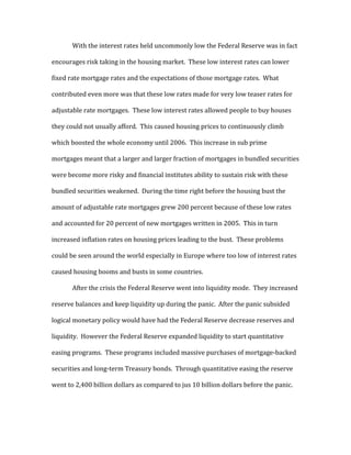 With the interest rates held uncommonly low the Federal Reserve was in fact
encourages risk taking in the housing market. These low interest rates can lower
fixed rate mortgage rates and the expectations of those mortgage rates. What
contributed even more was that these low rates made for very low teaser rates for
adjustable rate mortgages. These low interest rates allowed people to buy houses
they could not usually afford. This caused housing prices to continuously climb
which boosted the whole economy until 2006. This increase in sub prime
mortgages meant that a larger and larger fraction of mortgages in bundled securities
were become more risky and financial institutes ability to sustain risk with these
bundled securities weakened. During the time right before the housing bust the
amount of adjustable rate mortgages grew 200 percent because of these low rates
and accounted for 20 percent of new mortgages written in 2005. This in turn
increased inflation rates on housing prices leading to the bust. These problems
could be seen around the world especially in Europe where too low of interest rates
caused housing booms and busts in some countries.
After the crisis the Federal Reserve went into liquidity mode. They increased
reserve balances and keep liquidity up during the panic. After the panic subsided
logical monetary policy would have had the Federal Reserve decrease reserves and
liquidity. However the Federal Reserve expanded liquidity to start quantitative
easing programs. These programs included massive purchases of mortgage-backed
securities and long-term Treasury bonds. Through quantitative easing the reserve
went to 2,400 billion dollars as compared to jus 10 billion dollars before the panic.
 