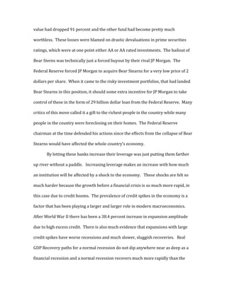 value had dropped 91 percent and the other fund had become pretty much
worthless. These losses were blamed on drastic devaluations in prime securities
ratings, which were at one point either AA or AA rated investments. The bailout of
Bear Sterns was technically just a forced buyout by their rival JP Morgan. The
Federal Reserve forced JP Morgan to acquire Bear Stearns for a very low price of 2
dollars per share. When it came to the risky investment portfolios, that had landed
Bear Stearns in this position, it should some extra incentive for JP Morgan to take
control of these in the form of 29 billion dollar loan from the Federal Reserve. Many
critics of this move called it a gift to the richest people in the country while many
people in the country were foreclosing on their homes. The Federal Reserve
chairman at the time defended his actions since the effects from the collapse of Bear
Stearns would have affected the whole country’s economy.
By letting these banks increase their leverage was just putting them farther
up river without a paddle. Increasing leverage makes an increase with how much
an institution will be affected by a shock to the economy. These shocks are felt so
much harder because the growth before a financial crisis is so much more rapid, in
this case due to credit booms. The prevalence of credit spikes in the economy is a
factor that has been playing a larger and larger role in modern macroeconomics.
After World War II there has been a 38.4 percent increase in expansion amplitude
due to high excess credit. There is also much evidence that expansions with large
credit spikes have worse recessions and much slower, sluggish recoveries. Real
GDP Recovery paths for a normal recession do not dip anywhere near as deep as a
financial recession and a normal recession recovers much more rapidly than the
 