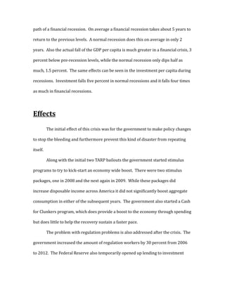 path of a financial recession. On average a financial recession takes about 5 years to
return to the previous levels. A normal recession does this on average in only 2
years. Also the actual fall of the GDP per capita is much greater in a financial crisis, 3
percent below pre-recession levels, while the normal recession only dips half as
much, 1.5 percent. The same effects can be seen in the investment per capita during
recessions. Investment falls five percent in normal recessions and it falls four times
as much in financial recessions.
Effects
The initial effect of this crisis was for the government to make policy changes
to stop the bleeding and furthermore prevent this kind of disaster from repeating
itself.
Along with the initial two TARP bailouts the government started stimulus
programs to try to kick-start an economy wide boost. There were two stimulus
packages, one in 2008 and the next again in 2009. While these packages did
increase disposable income across America it did not significantly boost aggregate
consumption in either of the subsequent years. The government also started a Cash
for Clunkers program, which does provide a boost to the economy through spending
but does little to help the recovery sustain a faster pace.
The problem with regulation problems is also addressed after the crisis. The
government increased the amount of regulation workers by 30 percent from 2006
to 2012. The Federal Reserve also temporarily opened up lending to investment
 