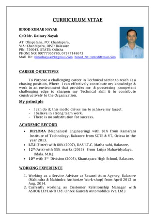 CURRICULUM VITAE
BINOD KUMAR NAYAK
C/O-Mr. Daitary Nayak
AT: Oliapatana, PO: Khantapara,
VIA: Khantapara, DIST: Balasore
PIN: 756043, STATE: Odisha
PHONE NO: 09777965780, 07377148673
MAIL ID: binodnayak89@gmail.com , binod_2013@rediffmail.com
CAREER OBJECTIVES
To Purpose a challenging career in Technical sector to reach at a
chasing position, Where I can effectively contribute my knowledge &
work in an environment that provides me & possessing competent
challenging edge to sharpen my Technical skill & to contribute
constructively to the Organization.
My principle
• I can do it; this motto drives me to achieve my target.
• I believe in strong team work.
• There is no substitution for success.
ACADEMIC RECORD
• DIPLOMA (Mechanical Engineering) with 81% from Ramarani
Institute of Technology, Balasore from SCTE & VT, Orissa in the
year 2013.
• I.T.I (Fitter) with 80% (2007), DAS I.T.C, Matha sahi, Balasore.
• 12th
(Arts) with 55% marks (2011) from Luipa Mahavidyalaya,
Udala. M.B.J.
• 10th
with 3rd
Division (2005), Khantapara High School, Balasore.
WORKING EXPERIENCE
1. Working as a Service Advisor at Basanti Auto Agency, Balasore
(Mahindra & Mahindra Authorize Work-shop) from April 2012 to
Aug. 2014.
2. Currently working as Customer Relationship Manager with
ASHOK LEYLAND Ltd. (Shree Ganesh Automobiles Pvt. Ltd.)
 