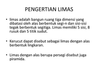 PENGERTIAN LIMAS
• limas adalah bangun ruang tiga dimensi yang
dibatasi oleh alas berbentuk segi-n dan sisi-sisi
tegak berbentuk segitiga. Limas memiliki 5 sisi, 8
rusuk dan 5 titik sudut.
• Kerucut dapat disebut sebagai limas dengan alas
berbentuk lingkaran.
• Limas dengan alas berupa persegi disebut juga
piramida.
 