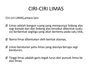 CIRI-CIRI LIMAS
Ciri-ciri LIMAS,antara lain:
Ø Limas adalah bangun ruang yang mempunyai bidang alas
segi banyak dan dari bidang alas tersebut dibentuk suatu
sisi berbentuk segitiga yang akan bertemu pada satu titik,
Ø Nama limas ditentukan oleh bentuk alasnya,
Ø Limas beraturan yaitu limas yang alasnya berupa segi
beraturan,
Ø Tinggi limas adalah garis tegak lurus dari puncak limas ke
alas limas,
 