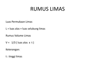 RUMUS LIMAS
Luas Permukaan Limas
L = luas alas + luas selubung limas
Rumus Volume Limas
V = 1/3 ( luas alas x t )
Keterangan:
t : tinggi limas
 