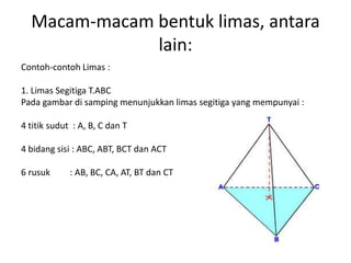 Macam-macam bentuk limas, antara
lain:
Contoh-contoh Limas :
1. Limas Segitiga T.ABC
Pada gambar di samping menunjukkan limas segitiga yang mempunyai :
4 titik sudut : A, B, C dan T
4 bidang sisi : ABC, ABT, BCT dan ACT
6 rusuk : AB, BC, CA, AT, BT dan CT
 