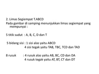 2. Limas Segiempat T.ABCD
Pada gambar di samping menunjukkan limas segiempat yang
mempunyai :
5 titik sudut : A, B, C, D dan T
5 bidang sisi : 1 sisi alas yaitu ABCD
4 sisi tegak yaitu TAB, TBC, TCD dan TAD
8 rusuk : 4 rusuk alas yaitu AB, BC, CD dan DA
4 rusuk tegak yaitu AT, BT, CT dan DT
 