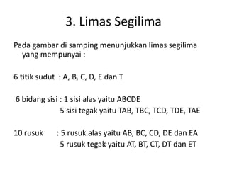 3. Limas Segilima
Pada gambar di samping menunjukkan limas segilima
yang mempunyai :
6 titik sudut : A, B, C, D, E dan T
6 bidang sisi : 1 sisi alas yaitu ABCDE
5 sisi tegak yaitu TAB, TBC, TCD, TDE, TAE
10 rusuk : 5 rusuk alas yaitu AB, BC, CD, DE dan EA
5 rusuk tegak yaitu AT, BT, CT, DT dan ET
 