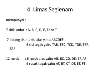 4. Limas Segienam
mempunyai :
7 titik sudut : A, B, C, D, E, Fdan T
7 bidang sisi : 1 sisi alas yaitu ABCDEF
6 sisi tegak yaitu TAB, TBC, TCD, TDE, TEF,
TAF
12 rusuk : 6 rusuk alas yaitu AB, BC, CD, DE, EF, AF
6 rusuk tegak yaitu AT, BT, CT, DT, ET, FT
 