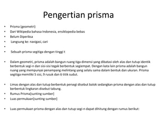 Pengertian prisma
• Prisma (geometri)
• Dari Wikipedia bahasa Indonesia, ensiklopedia bebas
• Belum Diperiksa
• Langsung ke: navigasi, cari
•
• Sebuah prisma segitiga dengan tinggi t
• Dalam geometri, prisma adalah bangun ruang tiga dimensi yang dibatasi oleh alas dan tutup identik
berbentuk segi-n dan sisi-sisi tegak berbentuk segiempat. Dengan kata lain prisma adalah bangun
ruang yang mempunyai penampang melintang yang selalu sama dalam bentuk dan ukuran. Prisma
segitiga memiliki 5 sisi, 9 rusuk dan 6 titik sudut.
• Limas dengan alas dan tutup berbentuk persegi disebut balok sedangkan prisma dengan alas dan tutup
berbentuk lingkaran disebut tabung.
• Rumus Prisma[sunting sumber]
• Luas permukaan[sunting sumber]
• Luas permukaan prisma dengan alas dan tutup segi-n dapat dihitung dengan rumus berikut:
 