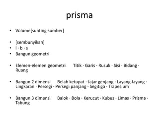 prisma
• Volume[sunting sumber]
• [sembunyikan]
• l · b · s
• Bangun geometri
• Elemen-elemen geometri Titik · Garis · Rusuk · Sisi · Bidang ·
Ruang
• Bangun 2 dimensi Belah ketupat · Jajar genjang · Layang-layang ·
Lingkaran · Persegi · Persegi panjang · Segitiga · Trapesium
• Bangun 3 dimensi Balok · Bola · Kerucut · Kubus · Limas · Prisma ·
Tabung
 