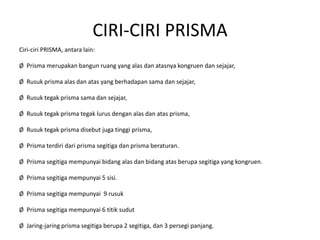 CIRI-CIRI PRISMA
Ciri-ciri PRISMA, antara lain:
Ø Prisma merupakan bangun ruang yang alas dan atasnya kongruen dan sejajar,
Ø Rusuk prisma alas dan atas yang berhadapan sama dan sejajar,
Ø Rusuk tegak prisma sama dan sejajar,
Ø Rusuk tegak prisma tegak lurus dengan alas dan atas prisma,
Ø Rusuk tegak prisma disebut juga tinggi prisma,
Ø Prisma terdiri dari prisma segitiga dan prisma beraturan.
Ø Prisma segitiga mempunyai bidang alas dan bidang atas berupa segitiga yang kongruen.
Ø Prisma segitiga mempunyai 5 sisi.
Ø Prisma segitiga mempunyai 9 rusuk
Ø Prisma segitiga mempunyai 6 titik sudut
Ø Jaring-jaring prisma segitiga berupa 2 segitiga, dan 3 persegi panjang.
 