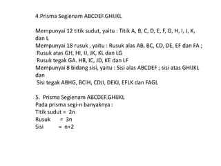 4.Prisma Segienam ABCDEF.GHIJKL
Mempunyai 12 titik sudut, yaitu : Titik A, B, C, D, E, F, G, H, I, J, K,
dan L
Mempunyai 18 rusuk , yaitu : Rusuk alas AB, BC, CD, DE, EF dan FA ;
Rusuk atas GH, HI, IJ, JK, KL dan LG
Rusuk tegak GA. HB, IC, JD, KE dan LF
Mempunyai 8 bidang sisi, yaitu : Sisi alas ABCDEF ; sisi atas GHIJKL
dan
Sisi tegak ABHG, BCIH, CDJI, DEKJ, EFLK dan FAGL
5. Prisma Segienam ABCDEF.GHIJKL
Pada prisma segi-n banyaknya :
Titik sudut = 2n
Rusuk = 3n
Sisi = n+2
 