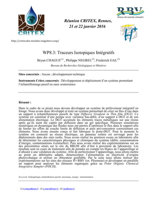 http://critex.des-mondes-singuliers.coop/ H
+
Réunion CRITEX, Rennes,
21 et 22 janvier 2016
WP8.3: Traceurs Isotopiques Intégratifs
Bryan CHAGUE(1)
, Philippe NEGREL(2)
, Frederick GAL(3)
Bureau de Recherches Géologiques et Minières
Sites concernés : Aucun ; développement technique
Instruments Critex concernés : Développement et déploiement d’un système permettant
l’échantillonnage passif en eaux souterraines
Résumé :
Dans le cadre de ce projet nous devons développer un système de prélèvement intégratif en
forage. Nous avons donc développé et testé un système permettant de créer un flux d’eau dans
un support à échantillonneurs passifs de type Diffusive Gradient in Thin film (DGT). Ce
système est constitué d’une pompe avec variateur bas-débit, d’un support à DGT et de son
alimentation électrique. Le DGT accumule les éléments traces métalliques sur une résine
après qu’ils aient été captés par diffusion dans un gel spécifique. Plusieurs simulations
numériques en dynamique des fluides nous ont permis d’optimiser le flux dans le support afin
de limiter les effets de couche limite de diffusion et ainsi pré-concentrer correctement ces
éléments. Nous avons ensuite conçu et fait fabriquer le porte-DGT. Pour le moment le
système est connecté au réseau électrique, un panneau solaire est envisagé pour les
déploiements dans des sites isolés. Nous avons réalisé les premiers essais en laboratoire afin
de déterminer les caractéristiques physiques et chimiques du système (débit, consommation
d’énergie, contaminations éventuelles). Puis nous avons réalisé des expérimentations sur un
des piézomètres situés sur le site du BRGM afin d’être à proximité du laboratoire. Les
résultats sont en cours de traitement afin de prendre en compte les blancs de l’appareillage et
d’aboutir à une validation du système. Afin de perfectionner l’appareillage, nous allons mettre
au point un débitmètre adapté, dimensionner l’alimentation en électricité d’origine
photovoltaïque et utiliser un obturateur gonflable. Par la suite nous allons réaliser des
expérimentations sur les sites des réseaux H+/RBV (ex: Ploemeur) et développer en parallèle
un support pour analyser les éléments organiques grâce au Polar Organic Chemical
Integrative Sampler (POCIS).
Keywords: hydrogéologie, échantilloneurs passifs, mécanique, energie, instrumentation
(1) b.chague@brgm.fr ; (2) p.negrel@brgm.fr ; (3) f.gal@brgm.fr
 