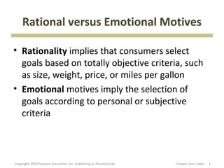 Rational versus Emotional Motives

• Rationality implies that consumers select
  goals based on totally objective criteria, such
  as size, weight, price, or miles per gallon
• Emotional motives imply the selection of
  goals according to personal or subjective
  criteria



Copyright 2010 Pearson Education, Inc. publishing as Prentice Hall   Chapter Four Slide   1
 