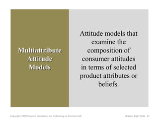 Attitude models that
                                                                    examine the
       Multiattribute                                              composition of
         Attitude                                                consumer attitudes
         Models                                                 in terms of selected
                                                                product attributes or
                                                                       beliefs.



Copyright 2010 Pearson Education, Inc. Publishing as Prentice Hall              Chapter Eight ݺߣ 12
 