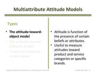 Multiattribute Attitude Models

 Types
• The attitude-toward-                                               • Attitude is function of
  object model                                                         the presence of certain
• The attitude-toward-                                                 beliefs or attributes.
  behavior model                                                     • Useful to measure
• Theory-of-reasoned-                                                  attitudes toward
  action model                                                         product and service
                                                                       categories or specific
                                                                       brands.
Copyright 2010 Pearson Education, Inc. Publishing as Prentice Hall                  Chapter Eight ݺߣ 13
 
