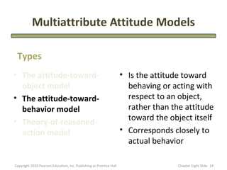 Multiattribute Attitude Models

 Types
• The attitude-toward-                                               • Is the attitude toward
  object model                                                         behaving or acting with
• The attitude-toward-                                                 respect to an object,
  behavior model                                                       rather than the attitude
• Theory-of-reasoned-                                                  toward the object itself
  action model                                                       • Corresponds closely to
                                                                       actual behavior

Copyright 2010 Pearson Education, Inc. Publishing as Prentice Hall                   Chapter Eight ݺߣ 14
 