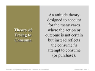 An attitude theory
                                                             designed to account
                                                             for the many cases
            Theory of                                        where the action or
            Trying to                                       outcome is not certain
            Consume                                          but instead reflects
                                                                the consumer’s
                                                             attempt to consume
                                                                 (or purchase).


Copyright 2010 Pearson Education, Inc. Publishing as Prentice Hall           Chapter Eight ݺߣ 17
 