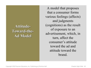 A model that proposes
                                                                that a consumer forms
                                                               various feelings (affects)
                                                                    and judgments
          Attitude-                                            (cognitions) as the result
                                                                   of exposure to an
         Toward-the-
                                                               advertisement, which, in
          Ad Model                                                  turn, affect the
                                                                 consumer’s attitude
                                                                  toward the ad and
                                                                  attitude toward the
                                                                         brand.


Copyright 2010 Pearson Education, Inc. Publishing as Prentice Hall                Chapter Eight ݺߣ 18
 