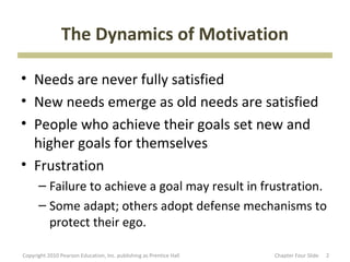 The Dynamics of Motivation

• Needs are never fully satisfied
• New needs emerge as old needs are satisfied
• People who achieve their goals set new and
  higher goals for themselves
• Frustration
      – Failure to achieve a goal may result in frustration.
      – Some adapt; others adopt defense mechanisms to
        protect their ego.

Copyright 2010 Pearson Education, Inc. publishing as Prentice Hall   Chapter Four ݺߣ   2
 