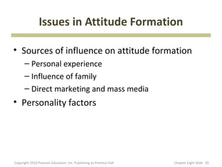 Issues in Attitude Formation

• Sources of influence on attitude formation
      – Personal experience
      – Influence of family
      – Direct marketing and mass media
• Personality factors




Copyright 2010 Pearson Education, Inc. Publishing as Prentice Hall   Chapter Eight ݺߣ 20
 