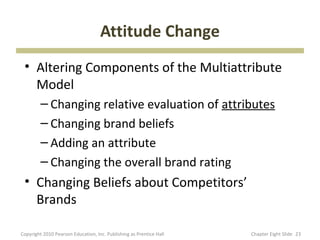 Attitude Change
 • Altering Components of the Multiattribute
   Model
         – Changing relative evaluation of attributes
         – Changing brand beliefs
         – Adding an attribute
         – Changing the overall brand rating
 • Changing Beliefs about Competitors’
   Brands

Copyright 2010 Pearson Education, Inc. Publishing as Prentice Hall   Chapter Eight ݺߣ 23
 