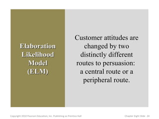 Customer attitudes are
        Elaboration                                           changed by two
        Likelihood                                          distinctly different
           Model                                           routes to persuasion:
          (ELM)                                             a central route or a
                                                             peripheral route.



Copyright 2010 Pearson Education, Inc. Publishing as Prentice Hall          Chapter Eight ݺߣ 24
 