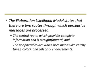 • The Elaboration Likelihood Model states that
  there are two routes through which persuasive
  messages are processed:
  – The central route, which provides complete
    information and is straightforward, and
  – The peripheral route: which uses means like catchy
    tunes, colors, and celebrity endorsements.



                                                     26
 