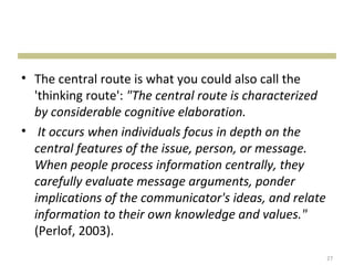 • The central route is what you could also call the
  'thinking route': "The central route is characterized
  by considerable cognitive elaboration.
• It occurs when individuals focus in depth on the
  central features of the issue, person, or message.
  When people process information centrally, they
  carefully evaluate message arguments, ponder
  implications of the communicator's ideas, and relate
  information to their own knowledge and values."
  (Perlof, 2003).
                                                          27
 