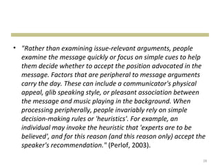 • "Rather than examining issue-relevant arguments, people
  examine the message quickly or focus on simple cues to help
  them decide whether to accept the position advocated in the
  message. Factors that are peripheral to message arguments
  carry the day. These can include a communicator's physical
  appeal, glib speaking style, or pleasant association between
  the message and music playing in the background. When
  processing peripherally, people invariably rely on simple
  decision-making rules or 'heuristics'. For example, an
  individual may invoke the heuristic that 'experts are to be
  believed', and for this reason (and this reason only) accept the
  speaker's recommendation." (Perlof, 2003).
                                                                 28
 