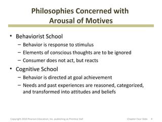 Philosophies Concerned with
                       Arousal of Motives
• Behaviorist School
      – Behavior is response to stimulus
      – Elements of conscious thoughts are to be ignored
      – Consumer does not act, but reacts
• Cognitive School
      – Behavior is directed at goal achievement
      – Needs and past experiences are reasoned, categorized,
        and transformed into attitudes and beliefs



Copyright 2010 Pearson Education, Inc. publishing as Prentice Hall   Chapter Four ݺߣ   4
 