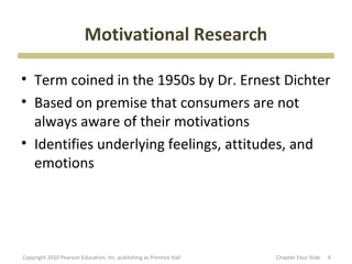 Motivational Research

• Term coined in the 1950s by Dr. Ernest Dichter
• Based on premise that consumers are not
  always aware of their motivations
• Identifies underlying feelings, attitudes, and
  emotions




Copyright 2010 Pearson Education, Inc. publishing as Prentice Hall   Chapter Four ݺߣ   6
 