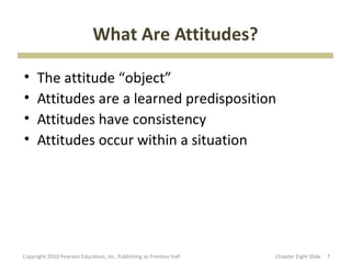 What Are Attitudes?

•     The attitude “object”
•     Attitudes are a learned predisposition
•     Attitudes have consistency
•     Attitudes occur within a situation




Copyright 2010 Pearson Education, Inc. Publishing as Prentice Hall   Chapter Eight ݺߣ   7
 