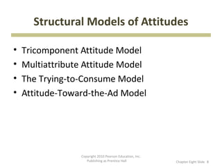 Structural Models of Attitudes

•   Tricomponent Attitude Model
•   Multiattribute Attitude Model
•   The Trying-to-Consume Model
•   Attitude-Toward-the-Ad Model




                 Copyright 2010 Pearson Education, Inc.
                    Publishing as Prentice Hall           Chapter Eight ݺߣ 8
 