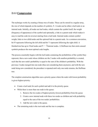 10
2.1.1 Compression
The technique works by creating a binary tree of nodes. These can be stored in a regular array,
the size of which depends on the number of symbols, . A node can be either a leaf node or an
internal node. Initially, all nodes are leaf nodes, which contain the symbol itself, the weight
(frequency of appearance) of the symbol and optionally, a link to a parent node which makes it
easy to read the code (in reverse) starting from a leaf node. Internal nodes contain symbol
weight, links to two child nodes and the optional link to a parent node. As a common convention,
bit '0' represents following the left child and bit '1' represents following the right child. A
finished tree has up to leaf nodes and internal nodes. A Huffman tree that omits unused
symbols produces the most optimal code lengths.
The process essentially begins with the leaf nodes containing the probabilities of the symbol they
represent, then a new node whose children are the 2 nodes with smallest probability is created,
such that the new node's probability is equal to the sum of the children's probability. With the
previous 2 nodes merged into one node (thus not considering them anymore), and with the new
node being now considered, the procedure is repeated until only one node remains, the Huffman
tree.
The simplest construction algorithm uses a priority queue where the node with lowest probability
is given highest priority:
 Create a leaf node for each symbol and add it to the priority queue.
 While there is more than one node in the queue:
1. Remove the two nodes of highest priority (lowest probability) from the queue
2. Create a new internal node with these two nodes as children and with probability
equal to the sum of the two nodes' probabilities.
3. Add the new node to the queue.
 The remaining node is the root node and the tree is complete.
 