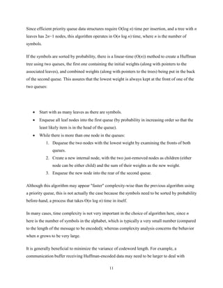 11
Since efficient priority queue data structures require O(log n) time per insertion, and a tree with n
leaves has 2n−1 nodes, this algorithm operates in O(n log n) time, where n is the number of
symbols.
If the symbols are sorted by probability, there is a linear-time (O(n)) method to create a Huffman
tree using two queues, the first one containing the initial weights (along with pointers to the
associated leaves), and combined weights (along with pointers to the trees) being put in the back
of the second queue. This assures that the lowest weight is always kept at the front of one of the
two queues:
 Start with as many leaves as there are symbols.
 Enqueue all leaf nodes into the first queue (by probability in increasing order so that the
least likely item is in the head of the queue).
 While there is more than one node in the queues:
1. Dequeue the two nodes with the lowest weight by examining the fronts of both
queues.
2. Create a new internal node, with the two just-removed nodes as children (either
node can be either child) and the sum of their weights as the new weight.
3. Enqueue the new node into the rear of the second queue.
Although this algorithm may appear "faster" complexity-wise than the previous algorithm using
a priority queue, this is not actually the case because the symbols need to be sorted by probability
before-hand, a process that takes O(n log n) time in itself.
In many cases, time complexity is not very important in the choice of algorithm here, since n
here is the number of symbols in the alphabet, which is typically a very small number (compared
to the length of the message to be encoded); whereas complexity analysis concerns the behavior
when n grows to be very large.
It is generally beneficial to minimize the variance of codeword length. For example, a
communication buffer receiving Huffman-encoded data may need to be larger to deal with
 