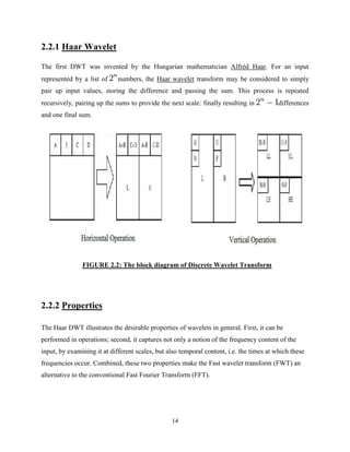 14
2.2.1 Haar Wavelet
The first DWT was invented by the Hungarian mathematician Alfréd Haar. For an input
represented by a list of numbers, the Haar wavelet transform may be considered to simply
pair up input values, storing the difference and passing the sum. This process is repeated
recursively, pairing up the sums to provide the next scale: finally resulting in differences
and one final sum.
FIGURE 2.2: The block diagram of Discrete Wavelet Transform
2.2.2 Properties
The Haar DWT illustrates the desirable properties of wavelets in general. First, it can be
performed in operations; second, it captures not only a notion of the frequency content of the
input, by examining it at different scales, but also temporal content, i.e. the times at which these
frequencies occur. Combined, these two properties make the Fast wavelet transform (FWT) an
alternative to the conventional Fast Fourier Transform (FFT).
 