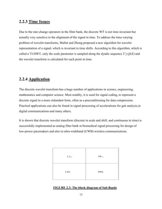 15
2.2.3 Time Issues
Due to the rate-change operators in the filter bank, the discrete WT is not time-invariant but
actually very sensitive to the alignment of the signal in time. To address the time-varying
problem of wavelet transforms, Mallat and Zhong proposed a new algorithm for wavelet
representation of a signal, which is invariant to time shifts. According to this algorithm, which is
called a TI-DWT, only the scale parameter is sampled along the dyadic sequence 2^j (j∈Z) and
the wavelet transform is calculated for each point in time.
2.2.4 Application
The discrete wavelet transform has a huge number of applications in science, engineering,
mathematics and computer science. Most notably, it is used for signal coding, to represent a
discrete signal in a more redundant form, often as a preconditioning for data compression.
Practical applications can also be found in signal processing of accelerations for gait analysis,in
digital communications and many others.
It is shown that discrete wavelet transform (discrete in scale and shift, and continuous in time) is
successfully implemented as analog filter bank in biomedical signal processing for design of
low-power pacemakers and also in ultra-wideband (UWB) wireless communications.
FIGURE 2.3: The block diagram of Sub Bands
 