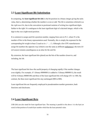 16
2.3 Least Significant Bit Substitution
In computing, the least significant bit (lsb) is the bit position in a binary integer giving the units
value, that is, determining whether the number is even or odd. The lsb is sometimes referred to as
the right-most bit, due to the convention in positional notation of writing less significant digits
further to the right. It is analogous to the least significant digit of a decimal integer, which is the
digit in the ones (right-most) position.
It is common to assign each bit a position number, ranging from zero to N-1, where N is the
number of bits in the binary representation used. Normally, this is simply the exponent for the
corresponding bit weight in base-2 (such as in 231
..20
). Although a few CPU manufacturers
assign bit numbers the opposite way (which is not the same as different endianness), the term lsb
(of course) remains unambiguous as an alias for the unit bit.
By extension, the least significant bits (plural) are the bits of the number closest to, and
including, the lsb.
The least significant bits have the useful property of changing rapidly if the number changes
even slightly. For example, if 1 (binary 00000001) is added to 3 (binary 00000011), the result
will be 4 (binary 00000100) and three of the least significant bits will change (011 to 100). By
contrast, the three most significant bits stay unchanged (000 to 000).
Least significant bits are frequently employed in pseudorandom number generators, hash
functions and checksums.
2.4 Least Significant Byte
LSB (lsb) can also stand for least significant byte. The meaning is parallel to the above: it is the byte (or
octet) in that position of a multi-byte number which has the least potential value.
 