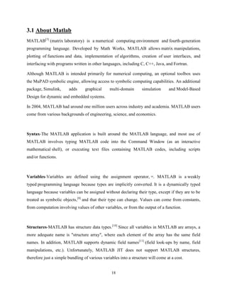 18
3.1 About Matlab
MATLAB[3]
(matrix laboratory) is a numerical computing environment and fourth-generation
programming language. Developed by Math Works, MATLAB allows matrix manipulations,
plotting of functions and data, implementation of algorithms, creation of user interfaces, and
interfacing with programs written in other languages, including C, C++, Java, and Fortran.
Although MATLAB is intended primarily for numerical computing, an optional toolbox uses
the MuPAD symbolic engine, allowing access to symbolic computing capabilities. An additional
package, Simulink, adds graphical multi-domain simulation and Model-Based
Design for dynamic and embedded systems.
In 2004, MATLAB had around one million users across industry and academia. MATLAB users
come from various backgrounds of engineering, science, and economics.
Syntax-The MATLAB application is built around the MATLAB language, and most use of
MATLAB involves typing MATLAB code into the Command Window (as an interactive
mathematical shell), or executing text files containing MATLAB codes, including scripts
and/or functions.
Variables-Variables are defined using the assignment operator, =. MATLAB is a weakly
typed programming language because types are implicitly converted. It is a dynamically typed
language because variables can be assigned without declaring their type, except if they are to be
treated as symbolic objects,[8]
and that their type can change. Values can come from constants,
from computation involving values of other variables, or from the output of a function.
Structures-MATLAB has structure data types.[10]
Since all variables in MATLAB are arrays, a
more adequate name is "structure array", where each element of the array has the same field
names. In addition, MATLAB supports dynamic field names[11]
(field look-ups by name, field
manipulations, etc.). Unfortunately, MATLAB JIT does not support MATLAB structures,
therefore just a simple bundling of various variables into a structure will come at a cost.
 