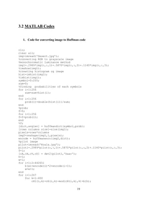19
3.2 MATLAB Codes
1. Code for converting image to Huffman code
clc;
clear all;
img=imread('Desert.jpg');
%converting RGB to grayscale image
%monochoromatic luminance method
img1=.2989*img(:,:,1)+.5870*img(:,:,2)+.1140*img(:,:,3);
%imshow(img1);
%creating histogram og image
hist=imhist(img1);
%imhist(img1);
symbol=0:255;
sum=0;
%finding probabilities of each symbols
for i=1:256
sum=sum+hist(i);
end
for i=1:256
prob(i)=double(hist(i))/sum;
end
%prob;
f=0;
for i=1:256
f=f+prob(i);
end
%f;
[dict,avglen] = huffmandict(symbol,prob);
[rows columns size]=size(img1);
pixels=rows*columns
img2=reshape(img1,1,pixels);
encode = huffmanenco(img2,dict);
%pilot image
pilot=imread('Koala.jpg');
pilot1=.2989*pilot(:,:,1)+.5870*pilot(:,:,2)+.1140*pilot(:,:,3);
f=1;
[cA,cH,cV,cD] = dwt2(pilot1,'haar');
h=1;
w=1;
for i=1:2:442651
b(w)=encode(i)*2+encode(i+1);
w=w+1;
end
for i=1:267
for k=1:400
cH1(i,k)=cH(i,k)-mod(cH(i,k),4)+b(h);
 