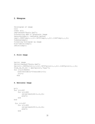 21
2. Histogram
%histogram of image
clc;
clear all;
img=imread('Koala.jpg');
%converting RGB to grayscale image
%monochoromatic luminance method
img1=.2989*img(:,:,1)+.5870*img(:,:,2)+.1140*img(:,:,3);
%imshow(img1);
%creating histogram og image
hist=imhist(img1);
imhist(img1);
3. Pilot Image
%pilot image
%pilot=imread('Koala.jpg');
%pilot1=.2989*pilot(:,:,1)+.5870*pilot(:,:,2)+.1140*pilot(:,:,3);
%[cA,cH,cV,cD] = dwt2(pilot1,'haar');
for i=1:2:442652
b(f)=encode(i)*2+encode(i+1);
j=j+1;
end
4. Retrieval Image
p=1;
for i=1:267
for o=1:400
ret(p)=mod(cH1(i,o),4);
p=p+1;
end
end
for i=1:267
for o=1:400
ret(p)=mod(cV1(i,o),4);
p=p+1;
end
 