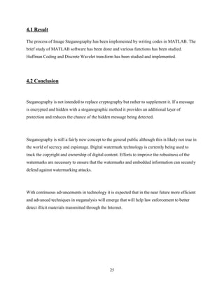 25
4.1 Result
The process of Image Steganography has been implemented by writing codes in MATLAB. The
brief study of MATLAB software has been done and various functions has been studied.
Huffman Coding and Discrete Wavelet transform has been studied and implemented.
4.2 Conclusion
Steganography is not intended to replace cryptography but rather to supplement it. If a message
is encrypted and hidden with a steganographic method it provides an additional layer of
protection and reduces the chance of the hidden message being detected.
Steganography is still a fairly new concept to the general public although this is likely not true in
the world of secrecy and espionage. Digital watermark technology is currently being used to
track the copyright and ownership of digital content. Efforts to improve the robustness of the
watermarks are necessary to ensure that the watermarks and embedded information can securely
defend against watermarking attacks.
With continuous advancements in technology it is expected that in the near future more efficient
and advanced techniques in steganalysis will emerge that will help law enforcement to better
detect illicit materials transmitted through the Internet.
 
