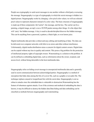 3
People use cryptography to send secret messages to one another without a third party overseeing
the message. Steganography is a type of cryptography in which the secret message is hidden in a
digital picture. Steganography works by changing a few pixel color values; we will use selected
pixel values to represent characters instead of a color value. The basic structure of steganography
is made up of three components: the“carrier”, the message, and the key. The carrier can be a
painting, a digital image, an mp3, even a TCP/IP packet among other things. It is the object that
will ‘carry’ the hidden message. A key is used to decode/decipher/discover the hidden message.
This can be anything from a password, a pattern, a black-light, or even lemon juice.
Digital multimedia data provides a robust and easy editing and modifying of data. The data can
be delivered over computer networks with little to no errors and often without interference.
Unfortunately, digital media distribution raises a concern for digital content owners. Digital data
can be copied without any loss in quality and content. This poses a big problem for the protection
of intellectual property rights of copyright owners. Watermarking is a solution to the problem. It
can be defined as embedding digital data, such as information about the owner, recipient, and
access level, without being detectable in the host multimedia data.
Steganography relies on hiding covert message in unsuspected multimedia data and is generally
used in secret communication between acknowledged parties. Steganography is a method of
encryption that hides data among the bits of a cover file, such as a graphic or an audio file. The
technique replaces unused or insignificant bits with the secret data. Steganography is not as
robust to attacks since the embedded data is vulnerable to destruction.Watermarking has the
feature of robustness against attacks. Even if the existence and method of embedding the data is
known, it may be difficult to destroy the hidden data.Data hiding and data embedding can be
classified as methods between steganography and watermarking
 