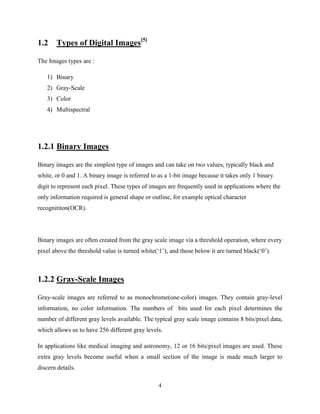 4
1.2 Types of Digital Images[5]
The Images types are :
1) Binary
2) Gray-Scale
3) Color
4) Multispectral
1.2.1 Binary Images
Binary images are the simplest type of images and can take on two values, typically black and
white, or 0 and 1. A binary image is referred to as a 1-bit image because it takes only 1 binary
digit to represent each pixel. These types of images are frequently used in applications where the
only information required is general shape or outline, for example optical character
recognititon(OCR).
Binary images are often created from the gray scale image via a threshold operation, where every
pixel above the threshold value is turned white(‘1’), and those below it are turned black(‘0’).
1.2.2 Gray-Scale Images
Gray-scale images are referred to as monochrome(one-color) images. They contain gray-level
information, no color information. The numbers of bits used for each pixel determines the
number of different gray levels available. The typical gray scale image contains 8 bits/pixel data,
which allows us to have 256 different gray levels.
In applications like medical imaging and astronomy, 12 or 16 bits/pixel images are used. These
extra gray levels become useful when a small section of the image is made much larger to
discern details.
 