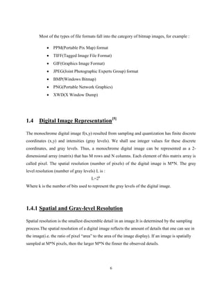 6
Most of the types of file formats fall into the category of bitmap images, for example :
 PPM(Portable Pix Map) format
 TIFF(Tagged Image File Format)
 GIF(Graphics Image Format)
 JPEG(Joint Photographic Experts Group) format
 BMP(Windows Bitmap)
 PNG(Portable Network Graphics)
 XWD(X Window Dump)
1.4 Digital Image Representation[5]
The monochrome digital image f(x,y) resulted from sampling and quantization has finite discrete
coordinates (x,y) and intensities (gray levels). We shall use integer values for these discrete
coordinates, and gray levels. Thus, a monochrome digital image can be represented as a 2-
dimensional array (matrix) that has M rows and N columns. Each element of this matrix array is
called pixel. The spatial resolution (number of pixels) of the digital image is M*N. The gray
level resolution (number of gray levels) L is :
L=2k
Where k is the number of bits used to represent the gray levels of the digital image.
1.4.1 Spatial and Gray-level Resolution
Spatial resolution is the smallest discremble detail in an image.It is determined by the sampling
process.The spatial resolution of a digital image reflects the amount of details that one can see in
the image(i.e. the ratio of pixel “area” to the area of the image display). If an image is spatially
sampled at M*N pixels, then the larger M*N the finner the observed details.
 