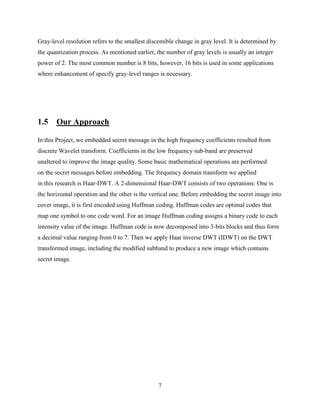 7
Gray-level resolution refers to the smallest discemible change in gray level. It is determined by
the quantization process. As mentioned earlier, the number of gray levels is usually an integer
power of 2. The most common number is 8 bits, however, 16 bits is used in some applications
where enhancement of specify gray-level ranges is necessary.
1.5 Our Approach
In this Project, we embedded secret message in the high frequency coefficients resulted from
discrete Wavelet transform. Coefficients in the low frequency sub-band are preserved
unaltered to improve the image quality. Some basic mathematical operations are performed
on the secret messages before embedding. The frequency domain transform we applied
in this research is Haar-DWT. A 2-dimensional Haar-DWT consists of two operations: One is
the horizontal operation and the other is the vertical one. Before embedding the secret image into
cover image, it is first encoded using Huffman coding. Huffman codes are optimal codes that
map one symbol to one code word. For an image Huffman coding assigns a binary code to each
intensity value of the image. Huffman code is now decomposed into 3-bits blocks and thus form
a decimal value ranging from 0 to 7. Then we apply Haar inverse DWT (IDWT) on the DWT
transformed image, including the modified subband to produce a new image which contains
secret image.
 