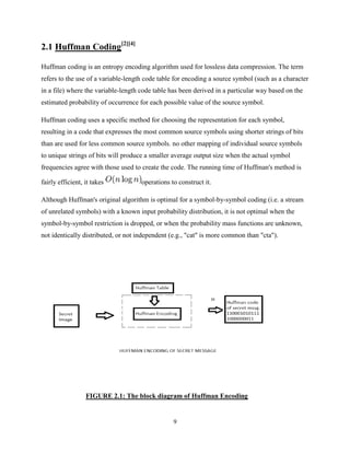 9
2.1 Huffman Coding[2][4]
Huffman coding is an entropy encoding algorithm used for lossless data compression. The term
refers to the use of a variable-length code table for encoding a source symbol (such as a character
in a file) where the variable-length code table has been derived in a particular way based on the
estimated probability of occurrence for each possible value of the source symbol.
Huffman coding uses a specific method for choosing the representation for each symbol,
resulting in a code that expresses the most common source symbols using shorter strings of bits
than are used for less common source symbols. no other mapping of individual source symbols
to unique strings of bits will produce a smaller average output size when the actual symbol
frequencies agree with those used to create the code. The running time of Huffman's method is
fairly efficient, it takes operations to construct it.
Although Huffman's original algorithm is optimal for a symbol-by-symbol coding (i.e. a stream
of unrelated symbols) with a known input probability distribution, it is not optimal when the
symbol-by-symbol restriction is dropped, or when the probability mass functions are unknown,
not identically distributed, or not independent (e.g., "cat" is more common than "cta").
FIGURE 2.1: The block diagram of Huffman Encoding
 